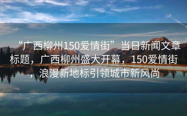 “廣西柳州150愛情街”當(dāng)日新聞文章標(biāo)題，廣西柳州盛大開幕，150愛情街，浪漫新地標(biāo)引領(lǐng)城市新風(fēng)尚