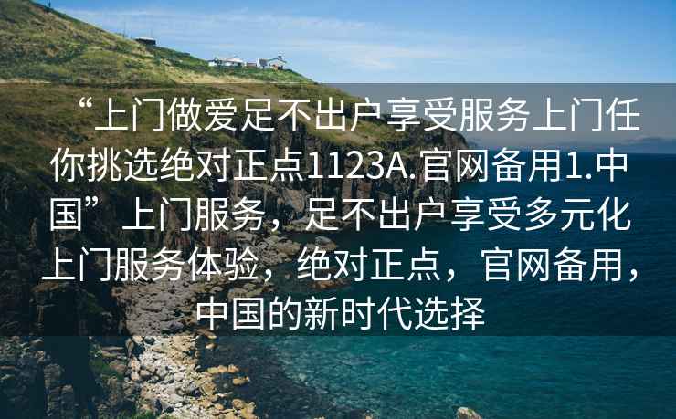 “上門做愛足不出戶享受服務(wù)上門任你挑選絕對正點1123A.官網(wǎng)備用1.中國”上門服務(wù)，足不出戶享受多元化上門服務(wù)體驗，絕對正點，官網(wǎng)備用，中國的新時代選擇