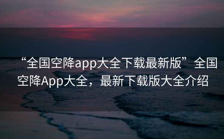 “全國(guó)空降app大全下載最新版”全國(guó)空降A(chǔ)pp大全，最新下載版大全介紹