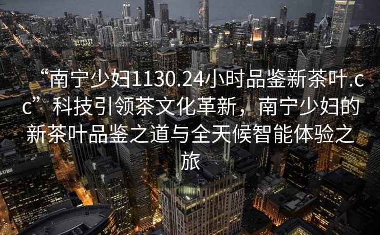 “南寧少婦1130.24小時品鑒新茶葉.cc”科技引領(lǐng)茶文化革新，南寧少婦的新茶葉品鑒之道與全天候智能體驗之旅