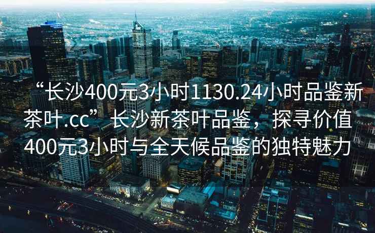 “長沙400元3小時1130.24小時品鑒新茶葉.cc”長沙新茶葉品鑒，探尋價值400元3小時與全天候品鑒的獨特魅力