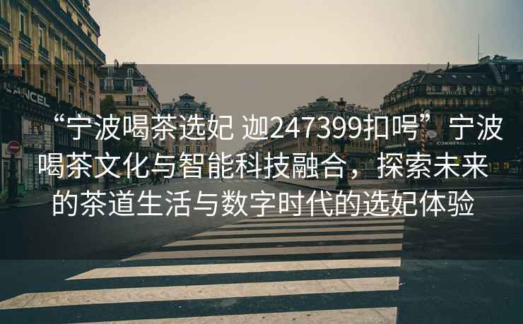 “寧波喝茶選妃 迦247399扣呺”寧波喝茶文化與智能科技融合，探索未來的茶道生活與數(shù)字時代的選妃體驗