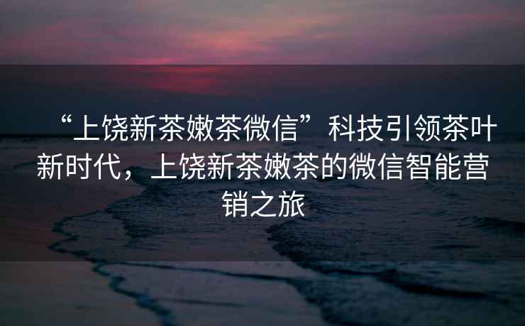 “上饒新茶嫩茶微信”科技引領(lǐng)茶葉新時(shí)代，上饒新茶嫩茶的微信智能營(yíng)銷之旅