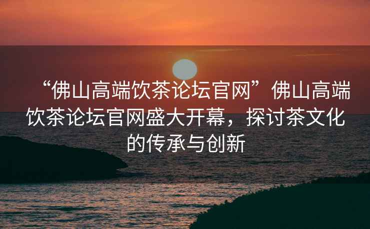 “佛山高端飲茶論壇官網(wǎng)”佛山高端飲茶論壇官網(wǎng)盛大開幕，探討茶文化的傳承與創(chuàng)新