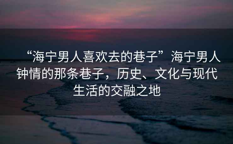 “海寧男人喜歡去的巷子”海寧男人鐘情的那條巷子，歷史、文化與現(xiàn)代生活的交融之地