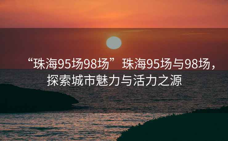 “珠海95場(chǎng)98場(chǎng)”珠海95場(chǎng)與98場(chǎng)，探索城市魅力與活力之源