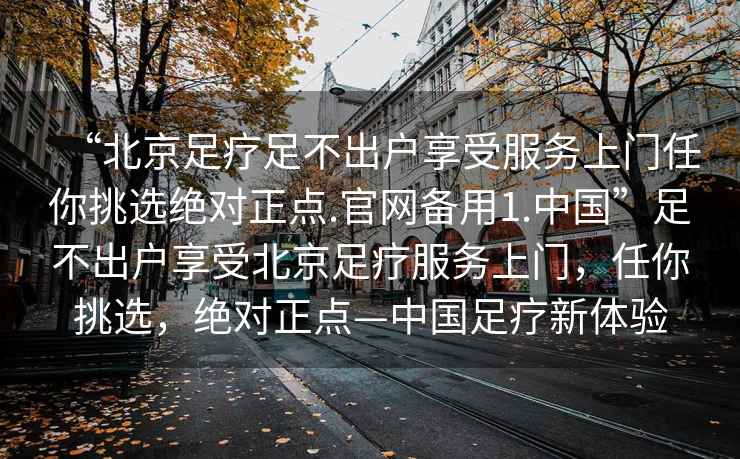 “北京足療足不出戶享受服務(wù)上門任你挑選絕對正點(diǎn).官網(wǎng)備用1.中國”足不出戶享受北京足療服務(wù)上門，任你挑選，絕對正點(diǎn)—中國足療新體驗(yàn)