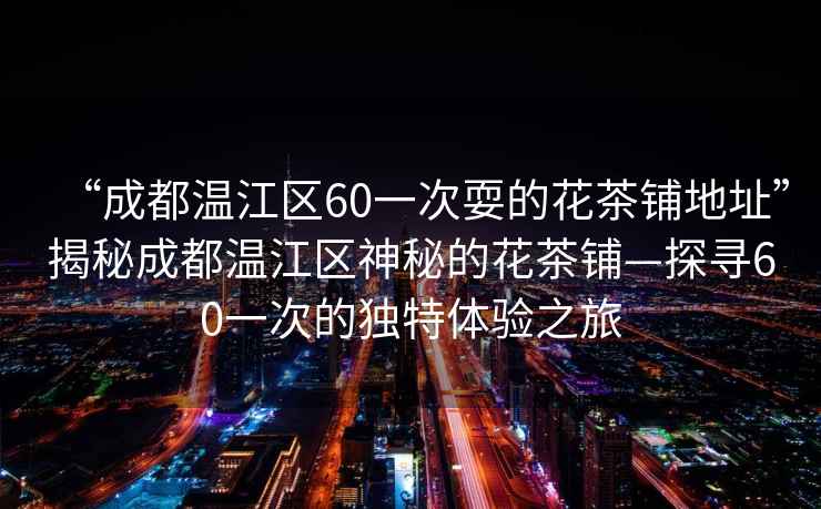 “成都溫江區(qū)60一次耍的花茶鋪地址”揭秘成都溫江區(qū)神秘的花茶鋪—探尋60一次的獨特體驗之旅