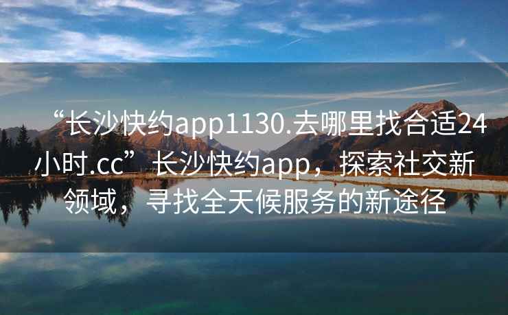 “長沙快約app1130.去哪里找合適24小時.cc”長沙快約app，探索社交新領(lǐng)域，尋找全天候服務(wù)的新途徑