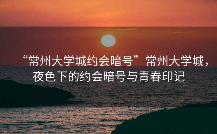 “常州大學(xué)城約會暗號”常州大學(xué)城，夜色下的約會暗號與青春印記