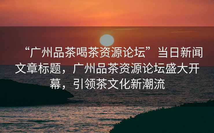 “廣州品茶喝茶資源論壇”當(dāng)日新聞文章標(biāo)題，廣州品茶資源論壇盛大開(kāi)幕，引領(lǐng)茶文化新潮流