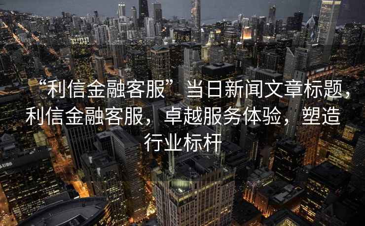 “利信金融客服”當(dāng)日新聞文章標(biāo)題，利信金融客服，卓越服務(wù)體驗(yàn)，塑造行業(yè)標(biāo)桿