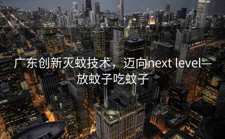 廣東創(chuàng)新滅蚊技術(shù)，邁向next level—放蚊子吃蚊子