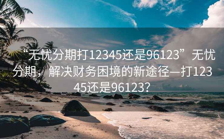 “無憂分期打12345還是96123”無憂分期，解決財務困境的新途徑—打12345還是96123？