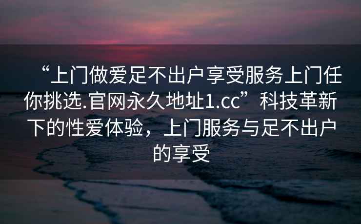“上門(mén)做愛(ài)足不出戶享受服務(wù)上門(mén)任你挑選.官網(wǎng)永久地址1.cc”科技革新下的性愛(ài)體驗(yàn)，上門(mén)服務(wù)與足不出戶的享受