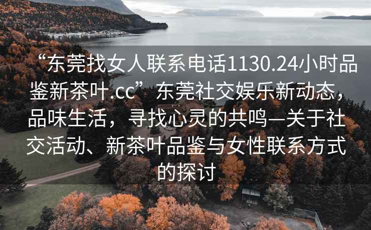 “東莞找女人聯(lián)系電話1130.24小時品鑒新茶葉.cc”東莞社交娛樂新動態(tài)，品味生活，尋找心靈的共鳴—關于社交活動、新茶葉品鑒與女性聯(lián)系方式的探討