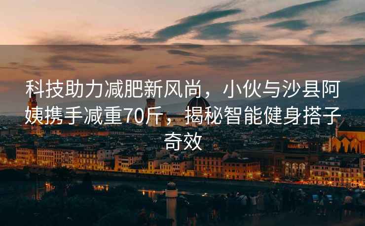 科技助力減肥新風尚，小伙與沙縣阿姨攜手減重70斤，揭秘智能健身搭子奇效