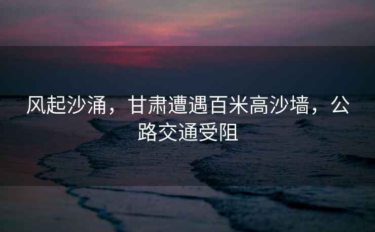 風(fēng)起沙涌，甘肅遭遇百米高沙墻，公路交通受阻