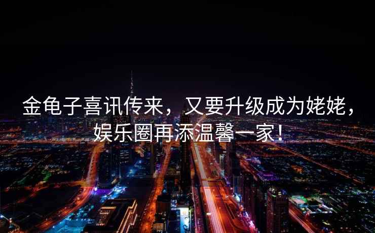金龜子喜訊傳來，又要升級成為姥姥，娛樂圈再添溫馨一家！