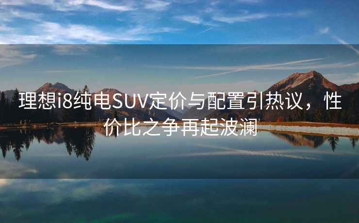 理想i8純電SUV定價(jià)與配置引熱議，性價(jià)比之爭(zhēng)再起波瀾
