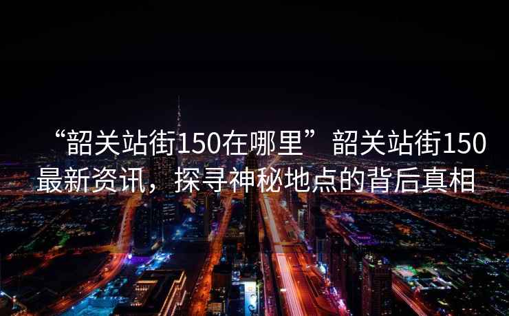 “韶關(guān)站街150在哪里”韶關(guān)站街150最新資訊，探尋神秘地點的背后真相