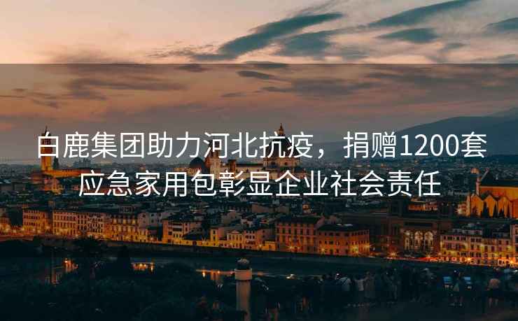 白鹿集團(tuán)助力河北抗疫，捐贈(zèng)1200套應(yīng)急家用包彰顯企業(yè)社會(huì)責(zé)任