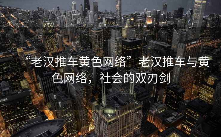 “老漢推車黃色網(wǎng)絡(luò)”老漢推車與黃色網(wǎng)絡(luò)，社會(huì)的雙刃劍