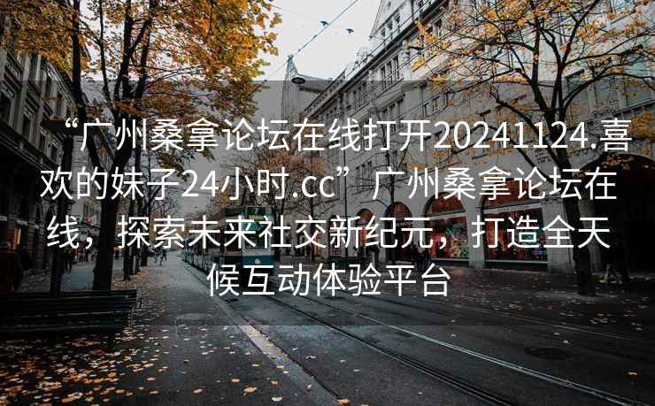 “廣州桑拿論壇在線打開20241124.喜歡的妹子24小時.cc”廣州桑拿論壇在線，探索未來社交新紀(jì)元，打造全天候互動體驗(yàn)平臺