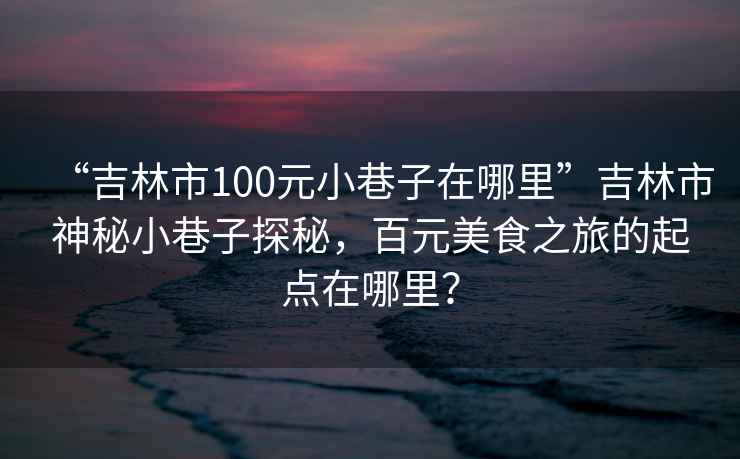 “吉林市100元小巷子在哪里”吉林市神秘小巷子探秘，百元美食之旅的起點在哪里？