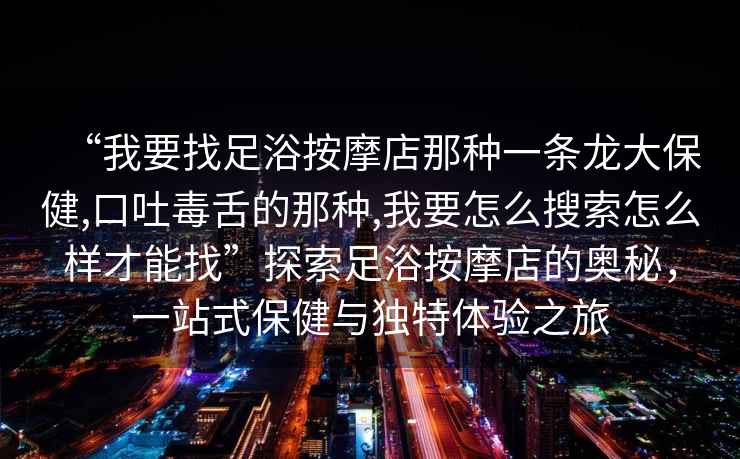 “我要找足浴按摩店那種一條龍大保健,口吐毒舌的那種,我要怎么搜索怎么樣才能找”探索足浴按摩店的奧秘，一站式保健與獨特體驗之旅