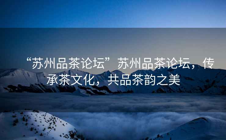 “蘇州品茶論壇”蘇州品茶論壇，傳承茶文化，共品茶韻之美
