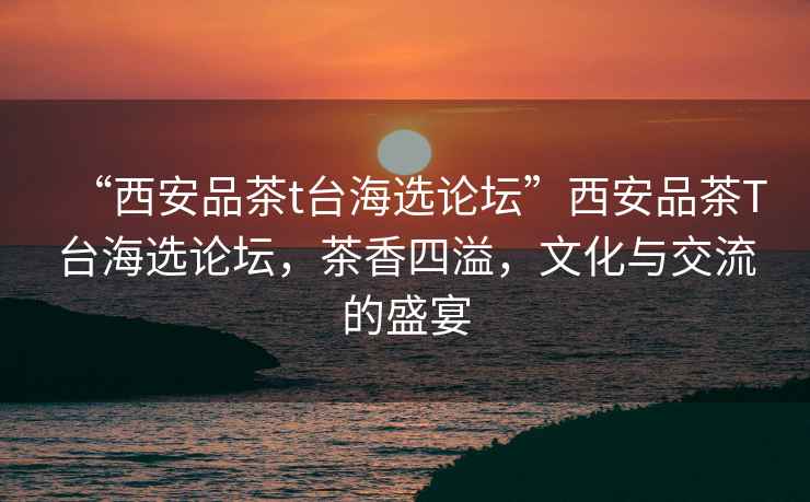 “西安品茶t臺(tái)海選論壇”西安品茶T臺(tái)海選論壇，茶香四溢，文化與交流的盛宴