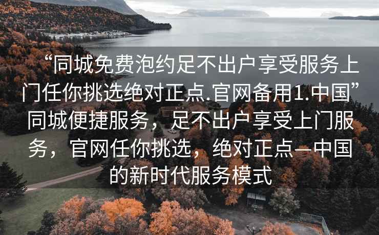 “同城免費泡約足不出戶享受服務上門任你挑選絕對正點.官網(wǎng)備用1.中國”同城便捷服務，足不出戶享受上門服務，官網(wǎng)任你挑選，絕對正點—中國的新時代服務模式