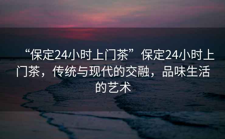 “保定24小時上門茶”保定24小時上門茶，傳統(tǒng)與現(xiàn)代的交融，品味生活的藝術(shù)