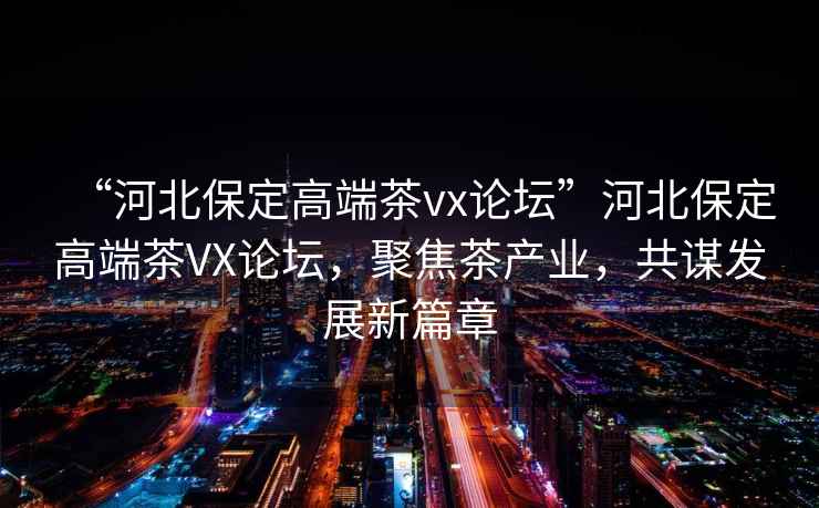 “河北保定高端茶vx論壇”河北保定高端茶VX論壇，聚焦茶產(chǎn)業(yè)，共謀發(fā)展新篇章