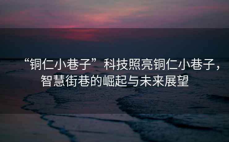 “銅仁小巷子”科技照亮銅仁小巷子，智慧街巷的崛起與未來展望
