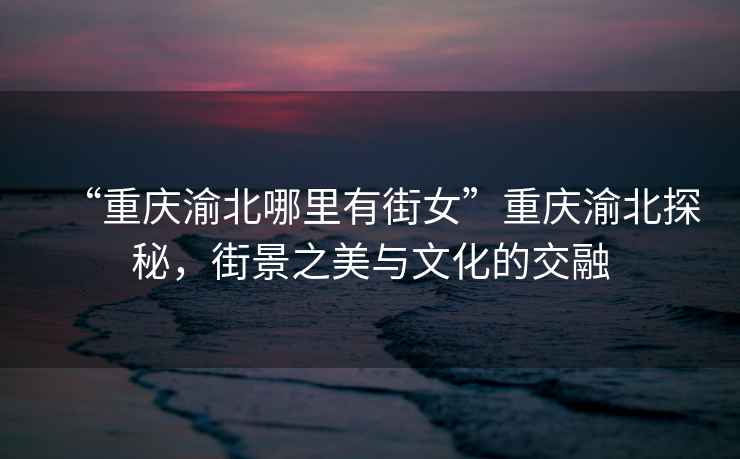 “重慶渝北哪里有街女”重慶渝北探秘，街景之美與文化的交融