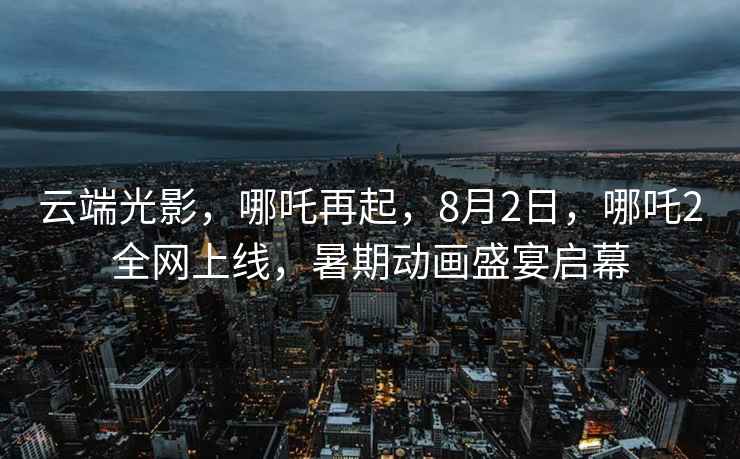 云端光影，哪吒再起，8月2日，哪吒2全網(wǎng)上線，暑期動畫盛宴啟幕