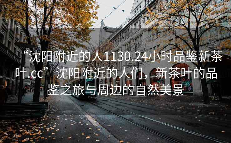 “沈陽附近的人1130.24小時品鑒新茶葉.cc”沈陽附近的人們，新茶葉的品鑒之旅與周邊的自然美景