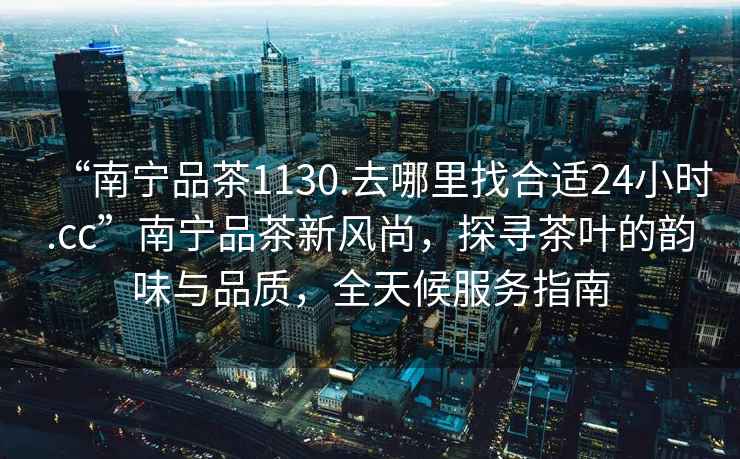 “南寧品茶1130.去哪里找合適24小時(shí).cc”南寧品茶新風(fēng)尚，探尋茶葉的韻味與品質(zhì)，全天候服務(wù)指南