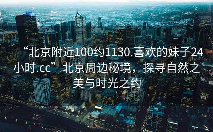 “北京附近100約1130.喜歡的妹子24小時(shí).cc”北京周邊秘境，探尋自然之美與時(shí)光之約