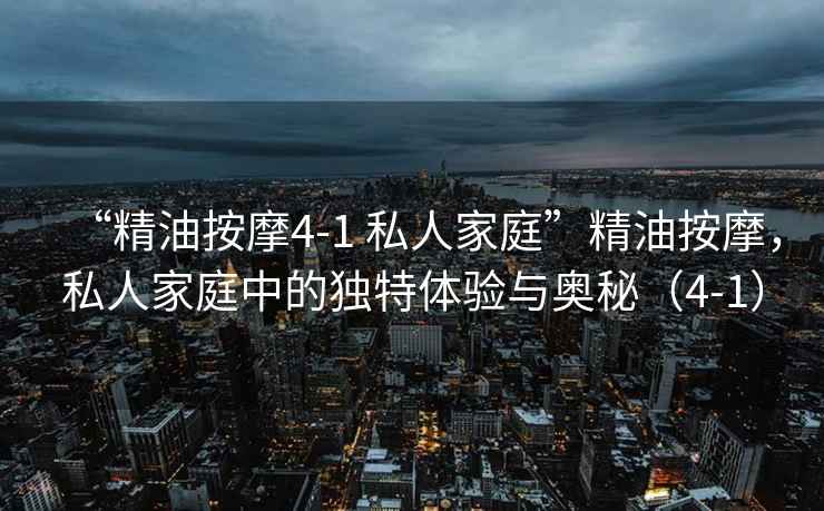 “精油按摩4-1 私人家庭”精油按摩，私人家庭中的獨(dú)特體驗(yàn)與奧秘（4-1）