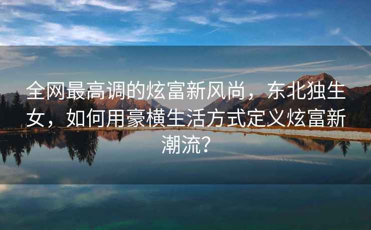 全網最高調的炫富新風尚，東北獨生女，如何用豪橫生活方式定義炫富新潮流？