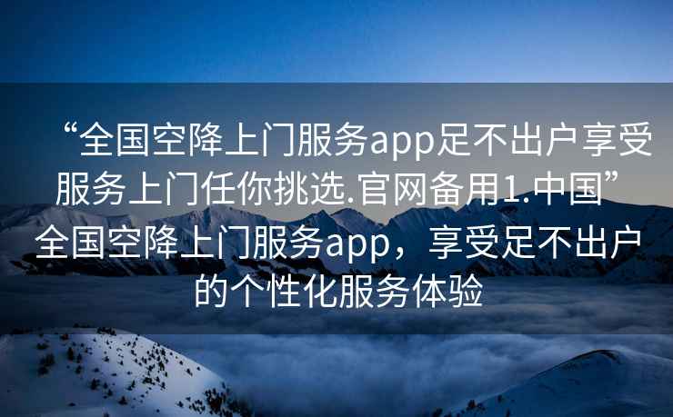 “全國空降上門服務app足不出戶享受服務上門任你挑選.官網(wǎng)備用1.中國”全國空降上門服務app，享受足不出戶的個性化服務體驗