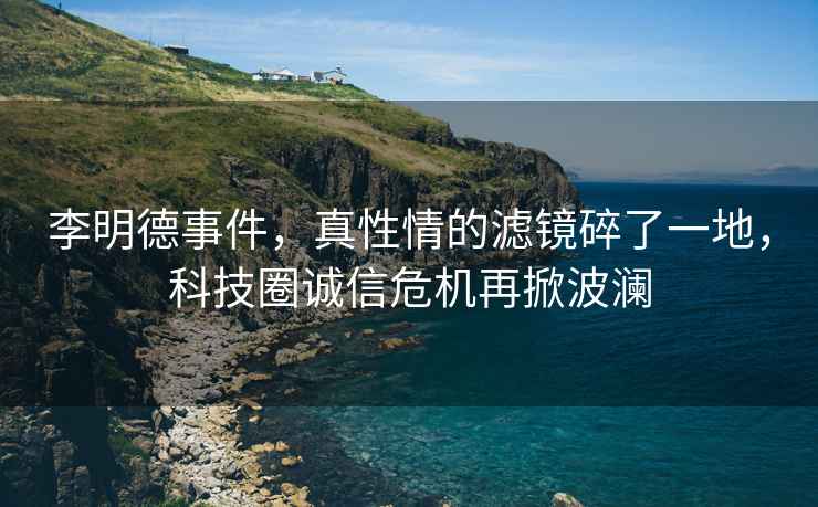 李明德事件，真性情的濾鏡碎了一地，科技圈誠信危機(jī)再掀波瀾