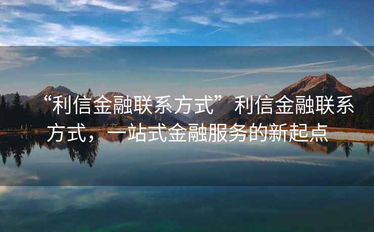 “利信金融聯(lián)系方式”利信金融聯(lián)系方式，一站式金融服務(wù)的新起點