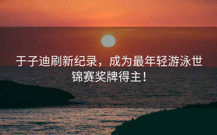 于子迪刷新紀(jì)錄，成為最年輕游泳世錦賽獎(jiǎng)牌得主！