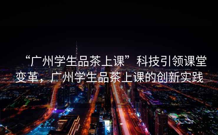 “廣州學生品茶上課”科技引領(lǐng)課堂變革，廣州學生品茶上課的創(chuàng)新實踐
