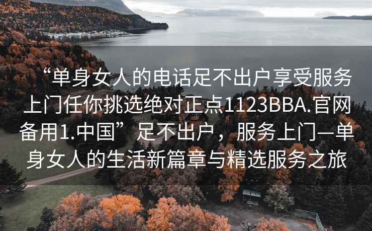 “單身女人的電話(huà)足不出戶(hù)享受服務(wù)上門(mén)任你挑選絕對(duì)正點(diǎn)1123BBA.官網(wǎng)備用1.中國(guó)”足不出戶(hù)，服務(wù)上門(mén)—單身女人的生活新篇章與精選服務(wù)之旅
