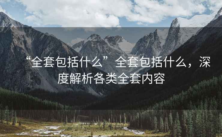 “全套包括什么”全套包括什么，深度解析各類全套內容